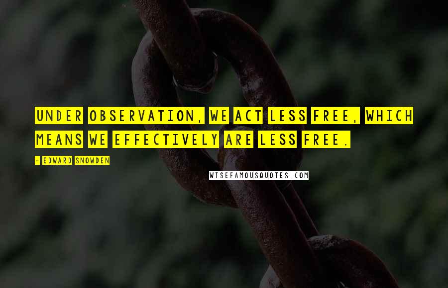 Edward Snowden Quotes: Under observation, we act less free, which means we effectively are less free.