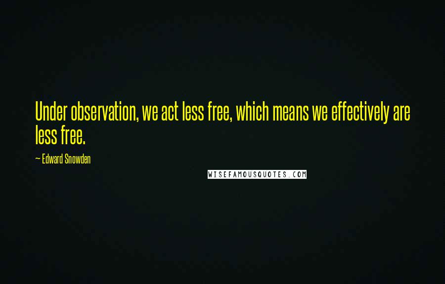 Edward Snowden Quotes: Under observation, we act less free, which means we effectively are less free.