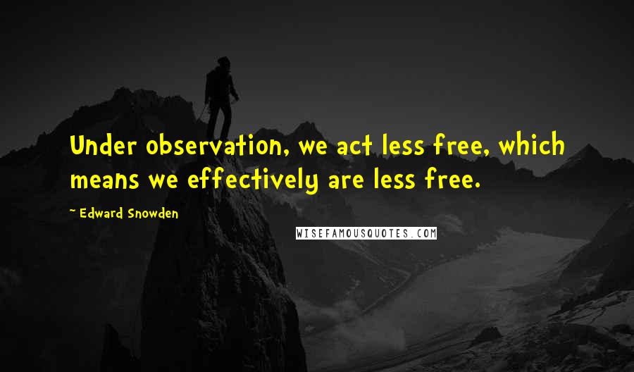 Edward Snowden Quotes: Under observation, we act less free, which means we effectively are less free.