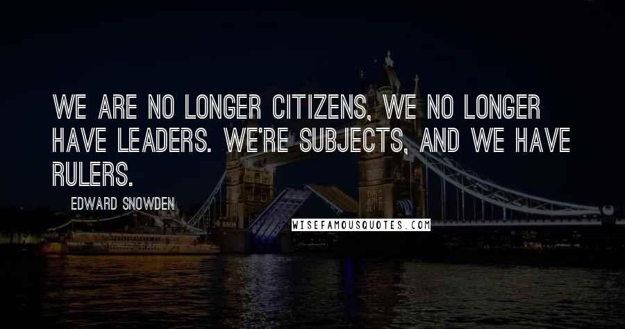 Edward Snowden Quotes: We are no longer citizens, we no longer have leaders. We're subjects, and we have rulers.