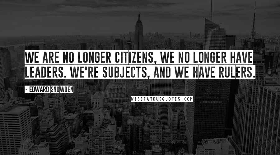 Edward Snowden Quotes: We are no longer citizens, we no longer have leaders. We're subjects, and we have rulers.