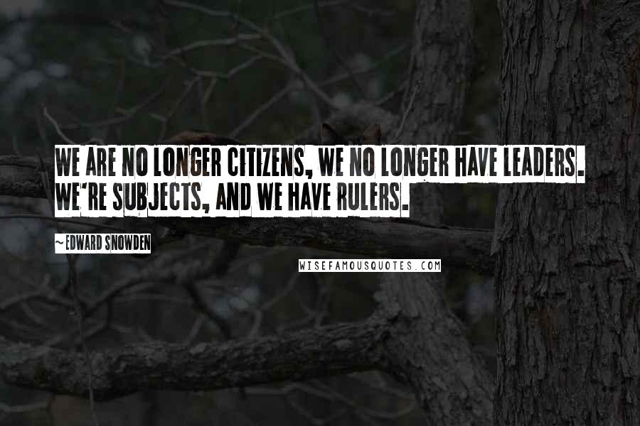 Edward Snowden Quotes: We are no longer citizens, we no longer have leaders. We're subjects, and we have rulers.