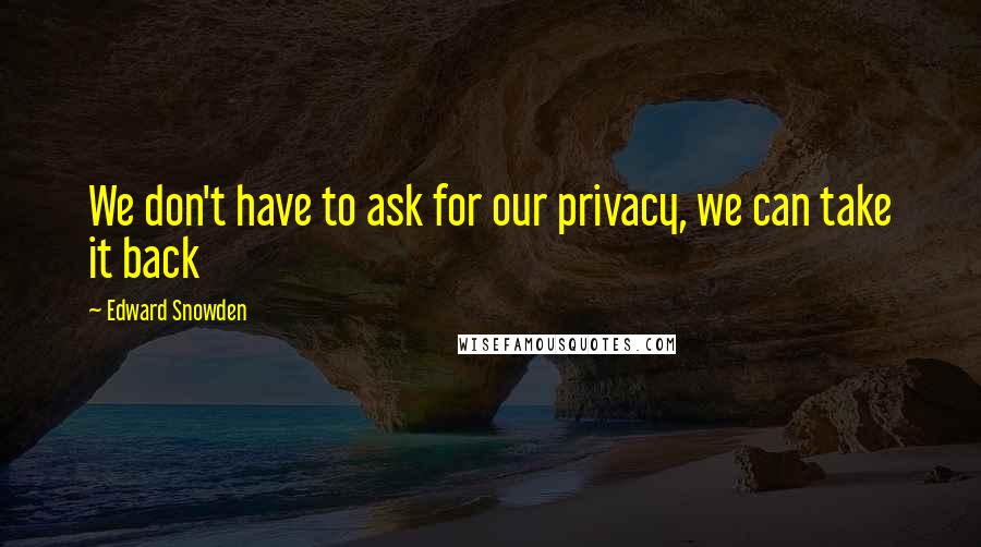 Edward Snowden Quotes: We don't have to ask for our privacy, we can take it back