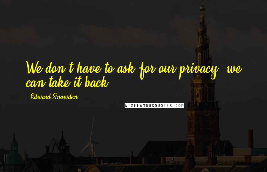 Edward Snowden Quotes: We don't have to ask for our privacy, we can take it back