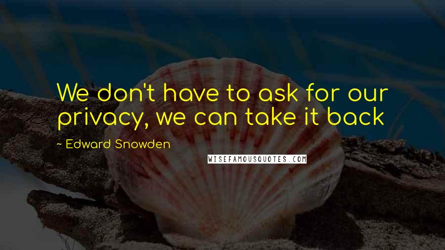 Edward Snowden Quotes: We don't have to ask for our privacy, we can take it back