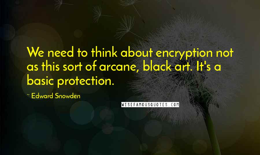 Edward Snowden Quotes: We need to think about encryption not as this sort of arcane, black art. It's a basic protection.