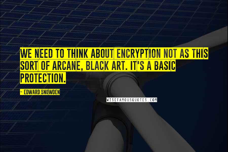 Edward Snowden Quotes: We need to think about encryption not as this sort of arcane, black art. It's a basic protection.