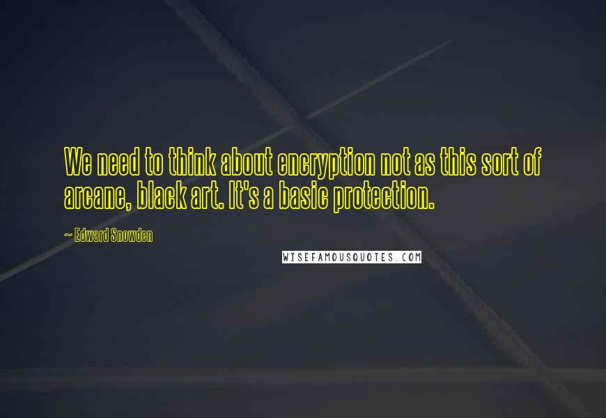Edward Snowden Quotes: We need to think about encryption not as this sort of arcane, black art. It's a basic protection.