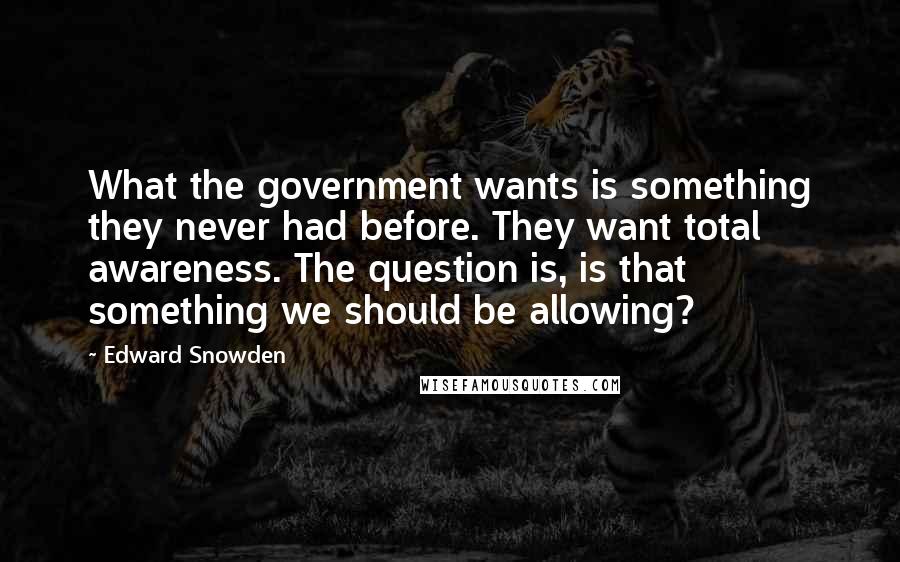 Edward Snowden Quotes: What the government wants is something they never had before. They want total awareness. The question is, is that something we should be allowing?