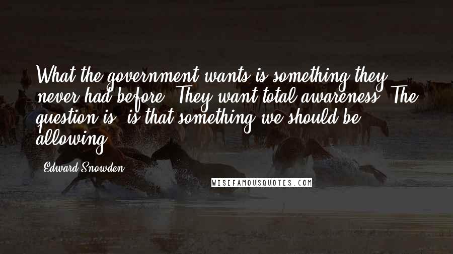 Edward Snowden Quotes: What the government wants is something they never had before. They want total awareness. The question is, is that something we should be allowing?