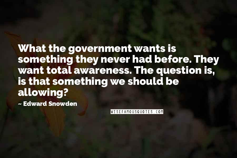 Edward Snowden Quotes: What the government wants is something they never had before. They want total awareness. The question is, is that something we should be allowing?