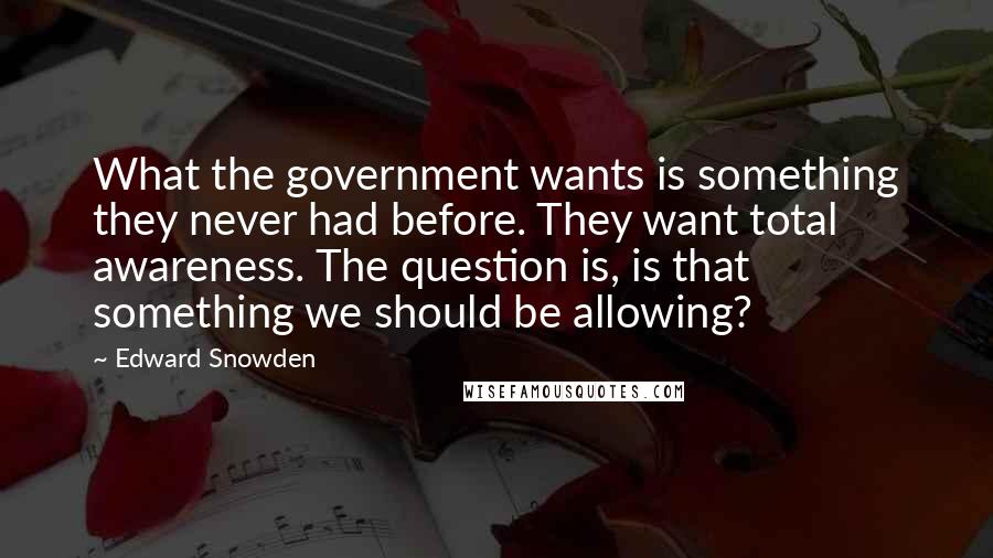 Edward Snowden Quotes: What the government wants is something they never had before. They want total awareness. The question is, is that something we should be allowing?