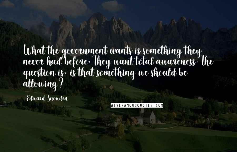 Edward Snowden Quotes: What the government wants is something they never had before. They want total awareness. The question is, is that something we should be allowing?
