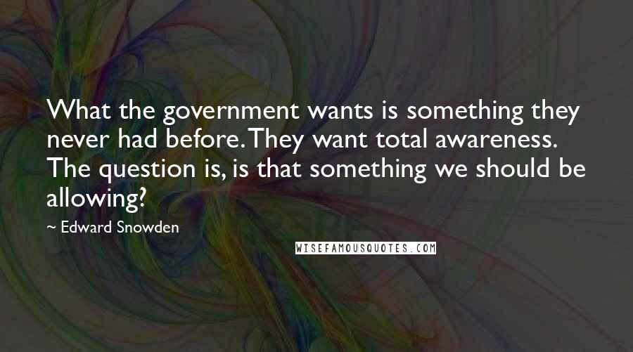 Edward Snowden Quotes: What the government wants is something they never had before. They want total awareness. The question is, is that something we should be allowing?