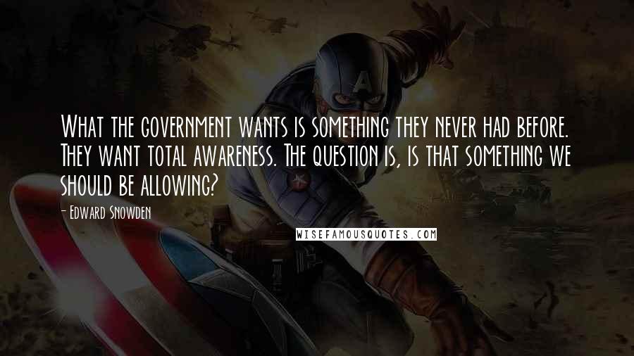 Edward Snowden Quotes: What the government wants is something they never had before. They want total awareness. The question is, is that something we should be allowing?