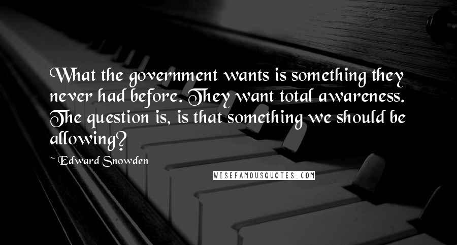 Edward Snowden Quotes: What the government wants is something they never had before. They want total awareness. The question is, is that something we should be allowing?