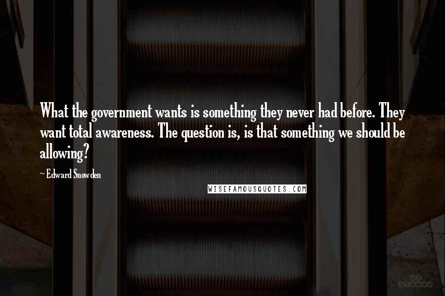 Edward Snowden Quotes: What the government wants is something they never had before. They want total awareness. The question is, is that something we should be allowing?
