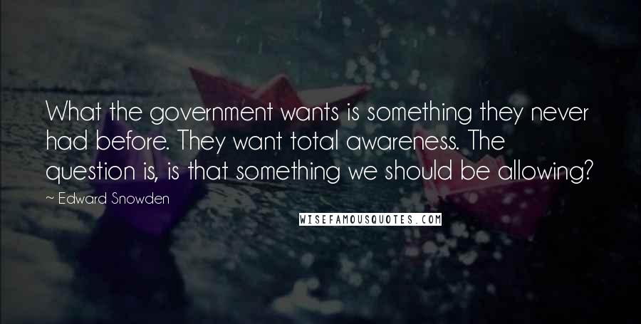 Edward Snowden Quotes: What the government wants is something they never had before. They want total awareness. The question is, is that something we should be allowing?