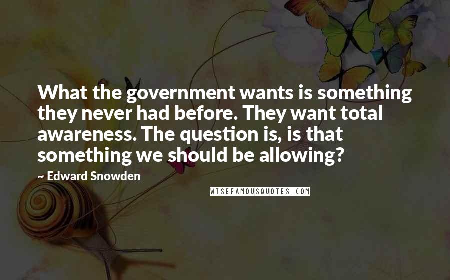 Edward Snowden Quotes: What the government wants is something they never had before. They want total awareness. The question is, is that something we should be allowing?