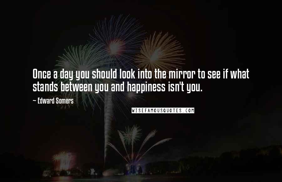 Edward Somers Quotes: Once a day you should look into the mirror to see if what stands between you and happiness isn't you.