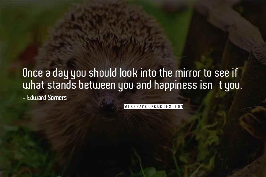 Edward Somers Quotes: Once a day you should look into the mirror to see if what stands between you and happiness isn't you.