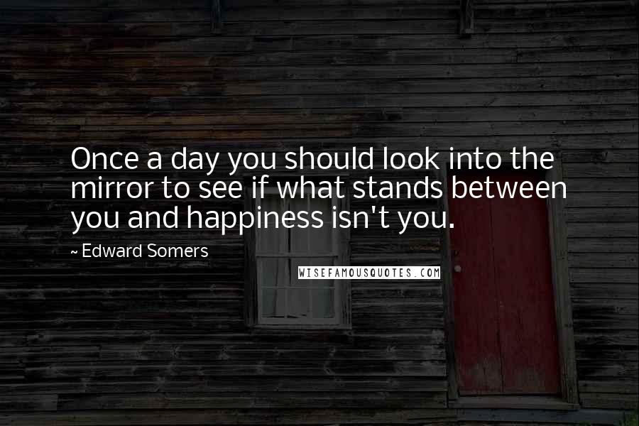 Edward Somers Quotes: Once a day you should look into the mirror to see if what stands between you and happiness isn't you.