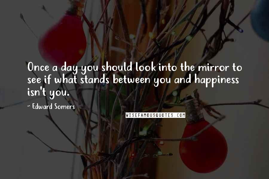 Edward Somers Quotes: Once a day you should look into the mirror to see if what stands between you and happiness isn't you.
