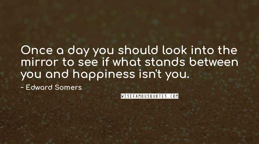 Edward Somers Quotes: Once a day you should look into the mirror to see if what stands between you and happiness isn't you.