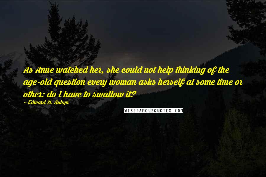 Edward St. Aubyn Quotes: As Anne watched her, she could not help thinking of the age-old question every woman asks herself at some time or other: do I have to swallow it?