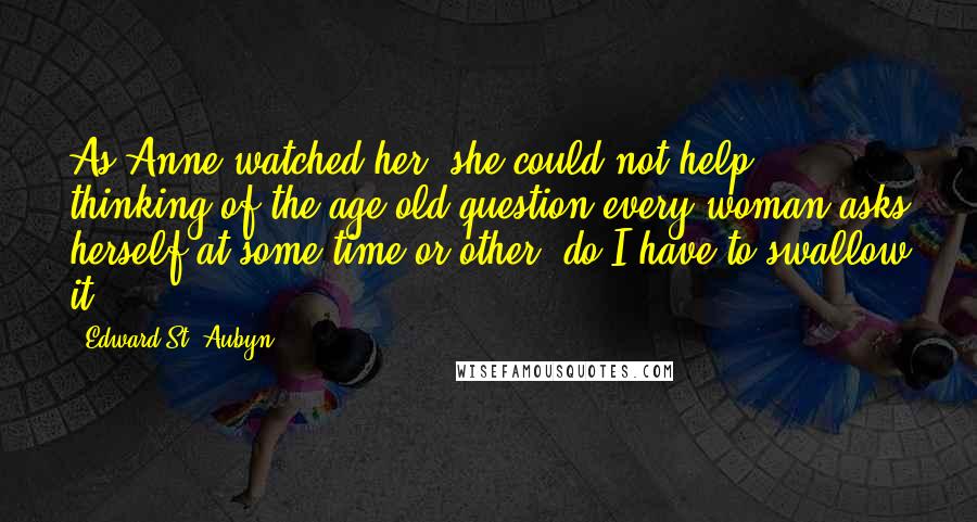 Edward St. Aubyn Quotes: As Anne watched her, she could not help thinking of the age-old question every woman asks herself at some time or other: do I have to swallow it?