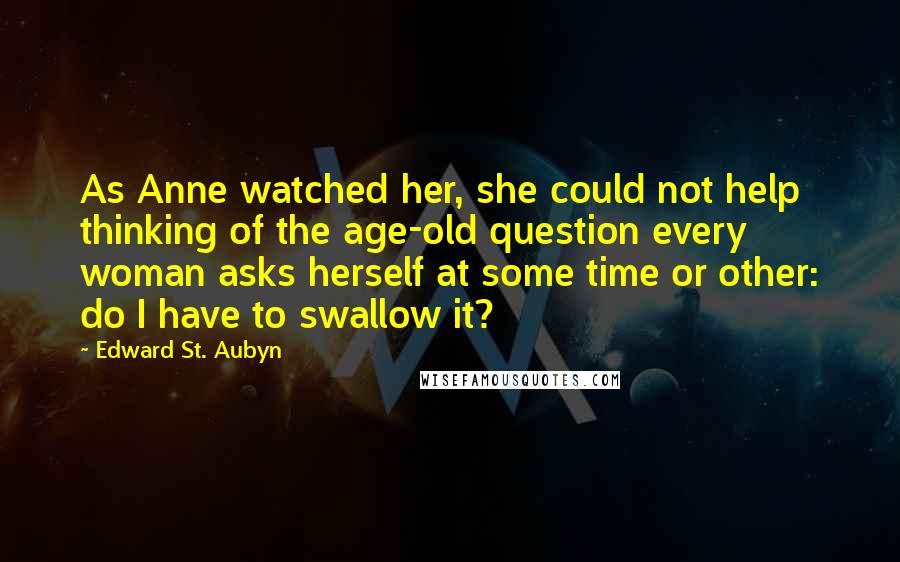 Edward St. Aubyn Quotes: As Anne watched her, she could not help thinking of the age-old question every woman asks herself at some time or other: do I have to swallow it?