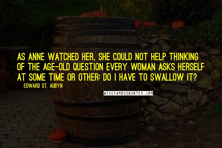 Edward St. Aubyn Quotes: As Anne watched her, she could not help thinking of the age-old question every woman asks herself at some time or other: do I have to swallow it?