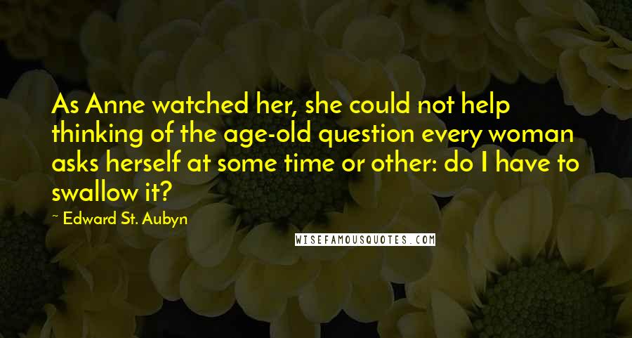 Edward St. Aubyn Quotes: As Anne watched her, she could not help thinking of the age-old question every woman asks herself at some time or other: do I have to swallow it?