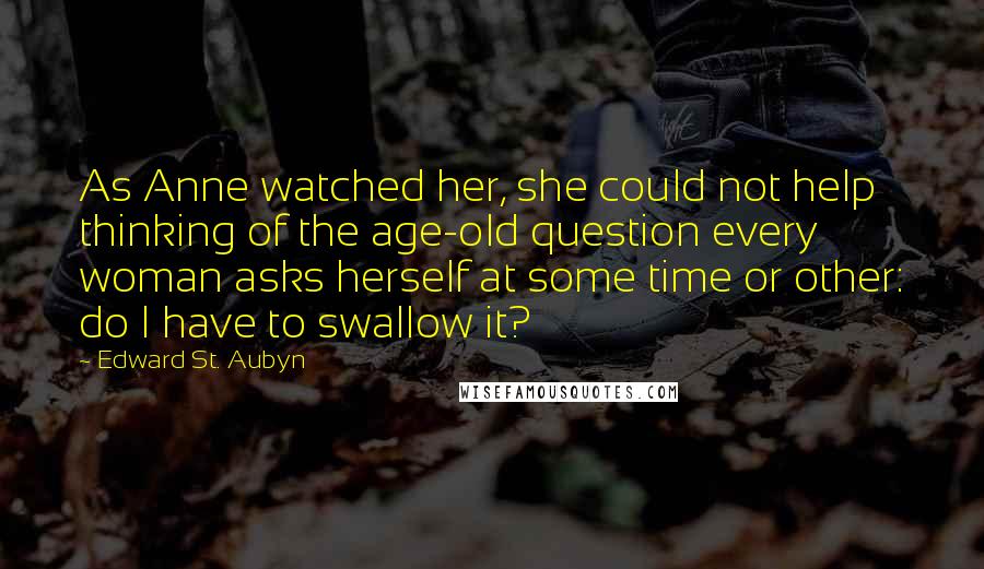 Edward St. Aubyn Quotes: As Anne watched her, she could not help thinking of the age-old question every woman asks herself at some time or other: do I have to swallow it?