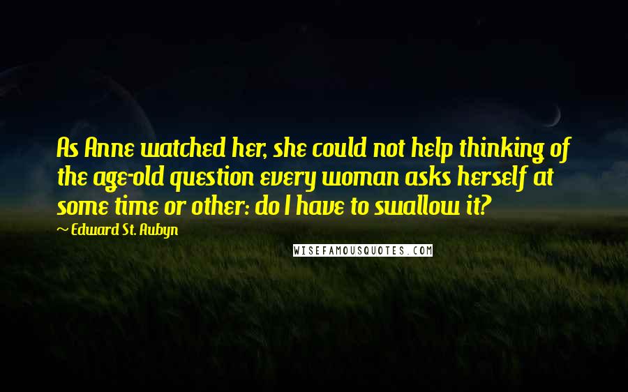 Edward St. Aubyn Quotes: As Anne watched her, she could not help thinking of the age-old question every woman asks herself at some time or other: do I have to swallow it?