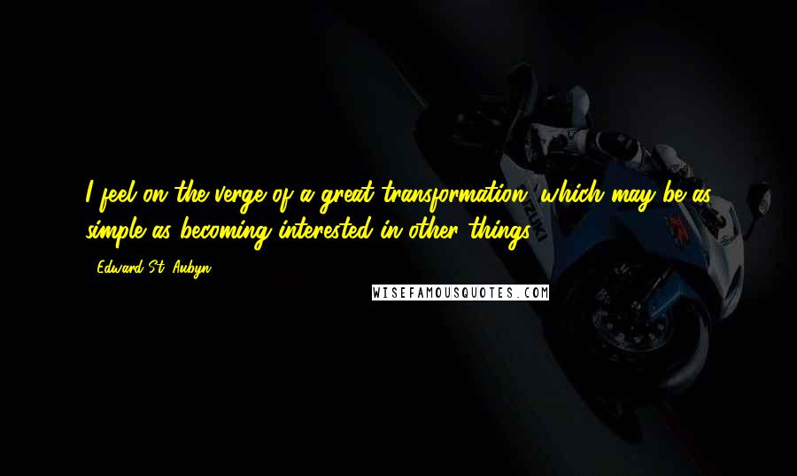 Edward St. Aubyn Quotes: I feel on the verge of a great transformation, which may be as simple as becoming interested in other things.