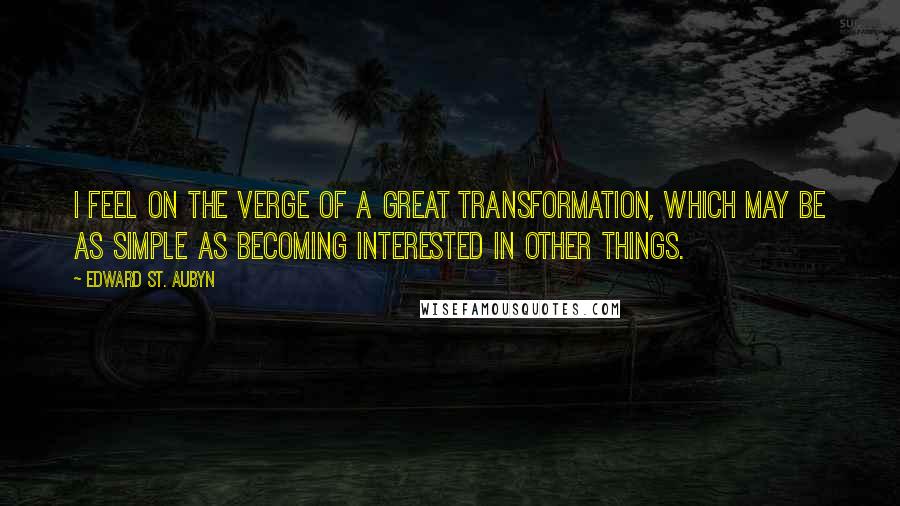 Edward St. Aubyn Quotes: I feel on the verge of a great transformation, which may be as simple as becoming interested in other things.