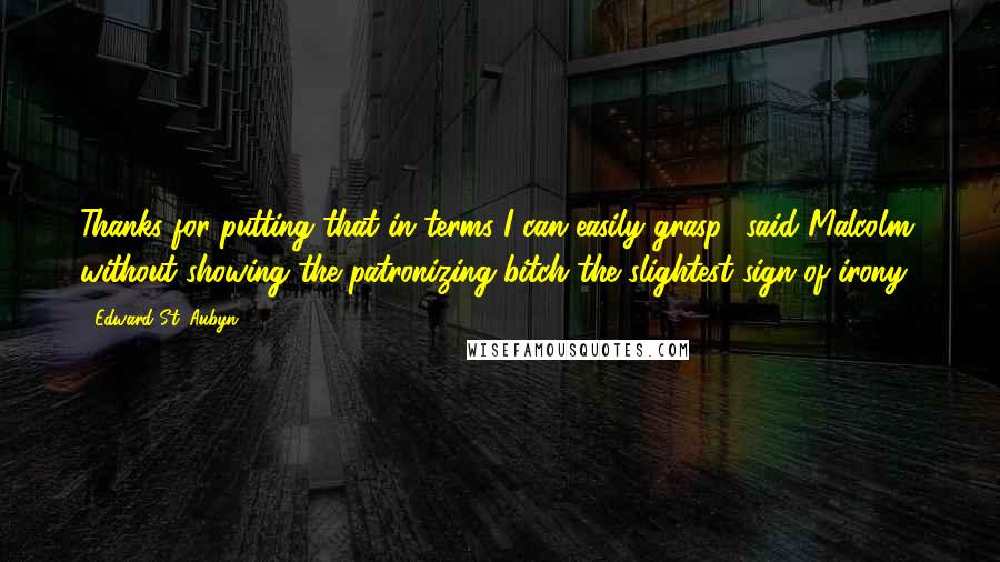 Edward St. Aubyn Quotes: Thanks for putting that in terms I can easily grasp,' said Malcolm, without showing the patronizing bitch the slightest sign of irony.