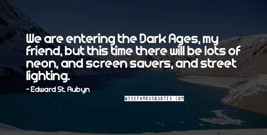 Edward St. Aubyn Quotes: We are entering the Dark Ages, my friend, but this time there will be lots of neon, and screen savers, and street lighting.