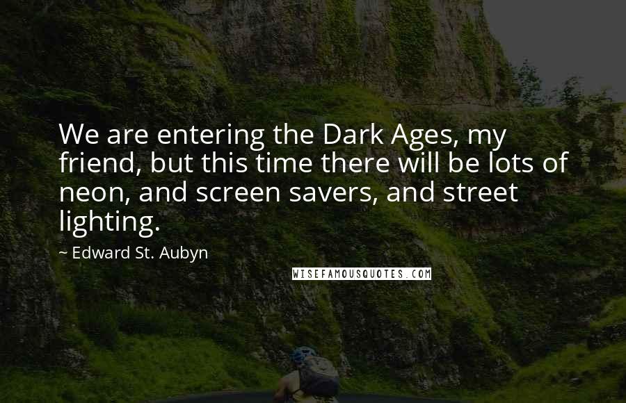 Edward St. Aubyn Quotes: We are entering the Dark Ages, my friend, but this time there will be lots of neon, and screen savers, and street lighting.
