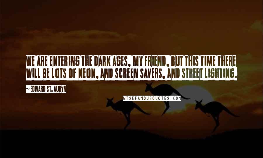 Edward St. Aubyn Quotes: We are entering the Dark Ages, my friend, but this time there will be lots of neon, and screen savers, and street lighting.