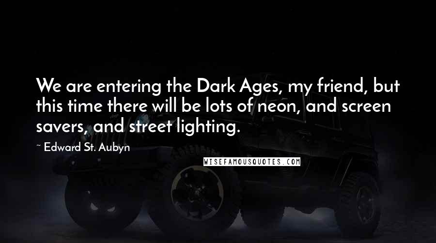 Edward St. Aubyn Quotes: We are entering the Dark Ages, my friend, but this time there will be lots of neon, and screen savers, and street lighting.