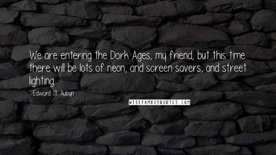 Edward St. Aubyn Quotes: We are entering the Dark Ages, my friend, but this time there will be lots of neon, and screen savers, and street lighting.