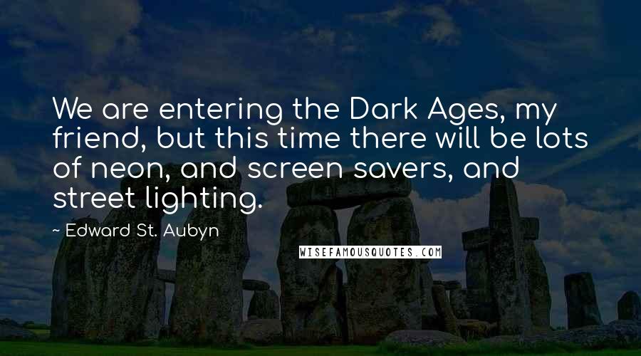 Edward St. Aubyn Quotes: We are entering the Dark Ages, my friend, but this time there will be lots of neon, and screen savers, and street lighting.