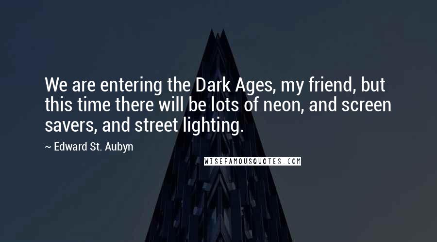 Edward St. Aubyn Quotes: We are entering the Dark Ages, my friend, but this time there will be lots of neon, and screen savers, and street lighting.