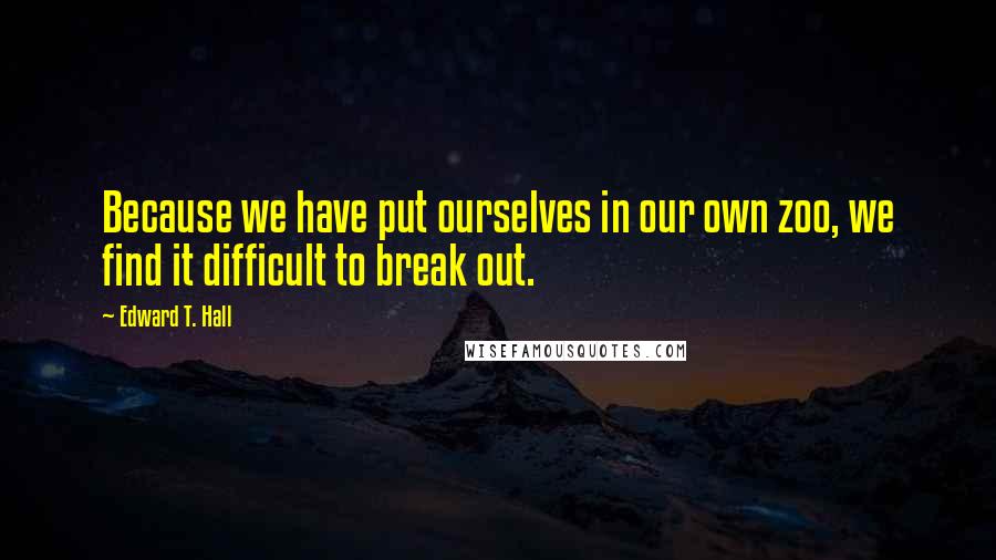 Edward T. Hall Quotes: Because we have put ourselves in our own zoo, we find it difficult to break out.