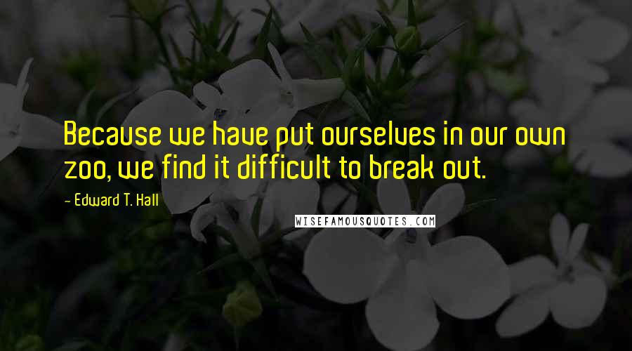 Edward T. Hall Quotes: Because we have put ourselves in our own zoo, we find it difficult to break out.