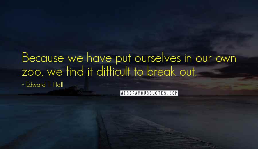 Edward T. Hall Quotes: Because we have put ourselves in our own zoo, we find it difficult to break out.