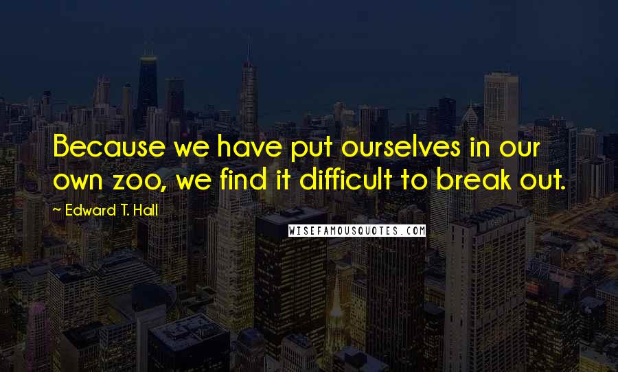 Edward T. Hall Quotes: Because we have put ourselves in our own zoo, we find it difficult to break out.