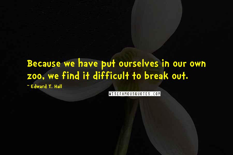 Edward T. Hall Quotes: Because we have put ourselves in our own zoo, we find it difficult to break out.